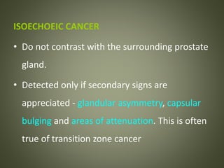 ISOECHOEIC CANCER
• Do not contrast with the surrounding prostate
gland.
• Detected only if secondary signs are
appreciated - glandular asymmetry, capsular
bulging and areas of attenuation. This is often
true of transition zone cancer
 