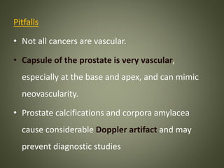 Pitfalls
• Not all cancers are vascular.
• Capsule of the prostate is very vascular,
especially at the base and apex, and can mimic
neovascularity.
• Prostate calcifications and corpora amylacea
cause considerable Doppler artifact and may
prevent diagnostic studies
 