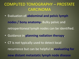 COMPUTED TOMOGRAPHY – PROSTATE
CARCINOMA
• Evaluation of abdominal and pelvic lymph
nodes / bony anatomy- Bulky pelvic and
retroperitoneal lymph nodes can be identified.
• Guidance in planning radiation therapy.
• CT is not typically used to detect local
recurrence but can be helpful in evaluating for
new distant metastatic lymph node disease
 