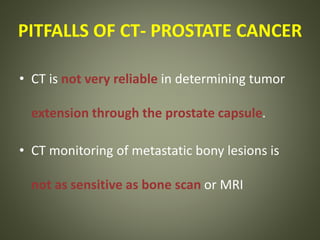 PITFALLS OF CT- PROSTATE CANCER
• CT is not very reliable in determining tumor
extension through the prostate capsule.
• CT monitoring of metastatic bony lesions is
not as sensitive as bone scan or MRI
 