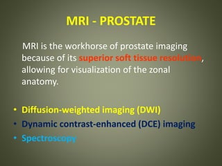 MRI - PROSTATE
MRI is the workhorse of prostate imaging
because of its superior soft tissue resolution,
allowing for visualization of the zonal
anatomy.
• Diffusion-weighted imaging (DWI)
• Dynamic contrast-enhanced (DCE) imaging
• Spectroscopy
 