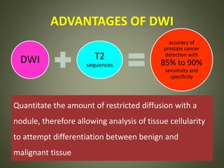 ADVANTAGES OF DWI
DWI T2
sequences
accuracy of
prostate cancer
detection with
85% to 90%
sensitivity and
specificity
Quantitate the amount of restricted diffusion with a
nodule, therefore allowing analysis of tissue cellularity
to attempt differentiation between benign and
malignant tissue
 