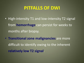 PITFALLS OF DWI
• High-intensity T1 and low-intensity T2 signal
from hemorrhage can persist for weeks to
months after biopsy.
• Transitional zone malignancies are more
difficult to identify owing to the inherent
relatively low T2 signal.
 
