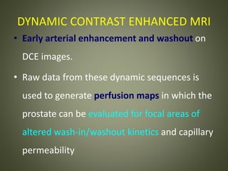 DYNAMIC CONTRAST ENHANCED MRI
• Early arterial enhancement and washout on
DCE images.
• Raw data from these dynamic sequences is
used to generate perfusion maps in which the
prostate can be evaluated for focal areas of
altered wash-in/washout kinetics and capillary
permeability
 
