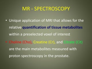 MR - SPECTROSCOPY
• Unique application of MRI that allows for the
relative quantification of tissue metabolites
within a preselected voxel of interest
• Choline (Cho), Creatine (Cr), and Citrate (Cit)
are the main metabolites measured with
proton spectroscopy in the prostate.
 