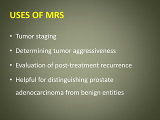 USES OF MRS
• Tumor staging
• Determining tumor aggressiveness
• Evaluation of post-treatment recurrence
• Helpful for distinguishing prostate
adenocarcinoma from benign entities
 
