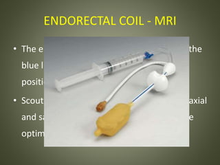 ENDORECTAL COIL - MRI
• The endorectal coil should be placed with the
blue line oriented anteriorly and fixed in
position with balloon inflation.
• Scout localizer images are obtained in the axial
and sagittal planes, and reviewed to ensure
optimal positioning of the coil
 