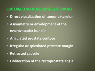 CRITERIA FOR EXTRACAPSULAR SPREAD
• Direct visualization of tumor extension
• Asymmetry or envelopment of the
neurovascular bundle
• Angulated prostate contour
• Irregular or spiculated prostate margin
• Retracted capsule
• Obliteration of the rectoprostate angle.
 