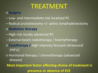 TREATMENT
○ Surgery
– Low- and intermediate-risk localized PC
– Radical prostatectomy +/- pelvic lymphadenectomy
○ Radiation therapy
– High-risk locally advanced PC
– External beam radiotherapy / brachytherapy
○ Cryotherapy / high intensity focused ultrasound
(HIFU)
○ Hormonal therapy / chemotherapy (advanced
disease)
Most important factor affecting choice of treatment is
presence or absence of ECE
 