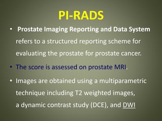 PI-RADS
• Prostate Imaging Reporting and Data System
refers to a structured reporting scheme for
evaluating the prostate for prostate cancer.
• The score is assessed on prostate MRI.
• Images are obtained using a multiparametric
technique including T2 weighted images,
a dynamic contrast study (DCE), and DWI
 