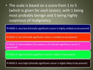 • The scale is based on a score from 1 to 5
(which is given for each lesion), with 1 being
most probably benign and 5 being highly
suspicious of malignancy
PI-RADS 1: very low (clinically significant cancer is highly unlikely to be present)
PI-RADS 2: low (clinically significant cancer is unlikely to be present)
PI-RADS 3: intermediate (the presence of clinically significant cancer is
equivocal)
PI-RADS 4: high (clinically significant cancer is likely to be present)
PI-RADS 5: very high (clinically significant cancer is highly likely to be present)
 