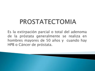 Es la extirpación parcial o total del adenoma
de la próstata generalmente se realiza en
hombres mayores de 50 años y cuando hay
HPB o Cáncer de próstata.
 