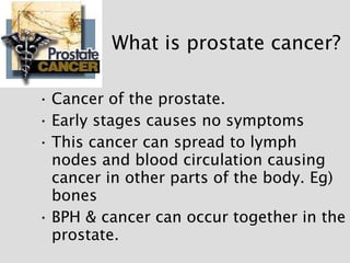 What is prostate cancer? <ul><li>Cancer of the prostate. </li></ul><ul><li>Early stages causes no symptoms </li></ul><ul><...