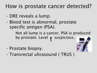 How is prostate cancer detected? <ul><li>DRE reveals a lump. </li></ul><ul><li>Blood test is abnormal, prostate specific a...