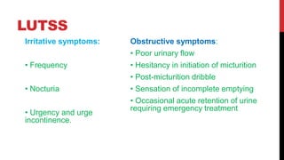 LUTSS
Irritative symptoms:
• Frequency
• Nocturia
• Urgency and urge
incontinence.
Obstructive symptoms:
• Poor urinary flow
• Hesitancy in initiation of micturition
• Post-micturition dribble
• Sensation of incomplete emptying
• Occasional acute retention of urine
requiring emergency treatment
 