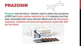PRAZOSIN
Prazosin was the first α1 -blocker used to relieve the symptoms
of BPH but it lacks relative selectivity for α1A receptors and has
been associated with many adverse affects such as drowsiness,
weakness, headache and postural hypotension (especially after
the first dose).
 