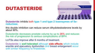 DUTASTERIDE
Dutasteride inhibits both type 1 and type 2 isoenzymes of 5α-
reductase.
this double inhibition can reduce serum dihydotestosterone levels by
about 90%.
Dutasteride decreases prostate volume by up to 26% and reduces
the risk of progression to serious complications of BPH.
LUTSs also improve after 6 months of treatment.
Dutasteride is well tolerated although side effects which include
erectile and ejacuatory dysfunction and breast enlargement occur
with similar frequency to finasteride.
 
