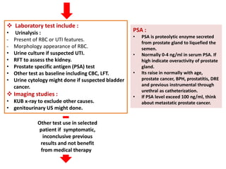  Laboratory test include :
• Urinalysis :
- Present of RBC or UTI features.
- Morphology appearance of RBC.
• Urine culture if suspected UTI.
• RFT to assess the kidney.
• Prostate specific antigen (PSA) test
• Other test as baseline including CBC, LFT.
• Urine cytology might done if suspected bladder
cancer.
 Imaging studies :
• KUB x-ray to exclude other causes.
• genitourinary US might done.
Other test use in selected
patient if symptomatic,
inconclusive previous
results and not benefit
from medical therapy
PSA :
• PSA is proteolytic enzyme secreted
from prostate gland to liquefied the
semen.
• Normally 0-4 ng/ml in serum PSA. If
high indicate overactivity of prostate
gland.
• Its raise in normally with age,
prostate cancer, BPH, prostatitis, DRE
and previous instrumental through
urethral as catheterization.
• If PSA level exceed 100 ng/ml, think
about metastatic prostate cancer.
 