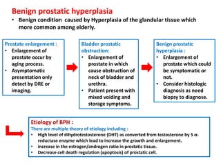 Benign prostatic hyperplasia
• Benign condition caused by Hyperplasia of the glandular tissue which
more common among elderly.
Prostate enlargement :
• Enlargement of
prostate occur by
aging process.
• Asymptomatic
presentation only
detect by DRE or
imaging.
Bladder prostatic
obstruction:
• Enlargement of
prostate in which
cause obstruction of
neck of bladder and
urethra.
• Patient present with
mixed voiding and
storage symptoms.
Benign prostatic
hyperplasia :
• Enlargement of
prostate which could
be symptomatic or
not.
• Consider histologic
diagnosis as need
biopsy to diagnose.
Etiology of BPH :
There are multiple theory of etiology including :
• High level of dihydrotestosterone (DHT) as converted from testosterone by 5 α-
reductase enzyme which lead to increase the growth and enlargement.
• increase in the estrogen/androgen ratio in prostatic tissue.
• Decrease cell death regulation (apoptosis) of prostatic cell.
 