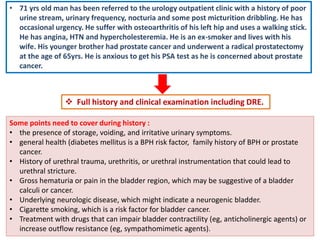  Full history and clinical examination including DRE.
• 71 yrs old man has been referred to the urology outpatient clinic with a history of poor
urine stream, urinary frequency, nocturia and some post micturition dribbling. He has
occasional urgency. He suffer with osteoarthritis of his left hip and uses a walking stick.
He has angina, HTN and hypercholesteremia. He is an ex-smoker and lives with his
wife. His younger brother had prostate cancer and underwent a radical prostatectomy
at the age of 65yrs. He is anxious to get his PSA test as he is concerned about prostate
cancer.
Some points need to cover during history :
• the presence of storage, voiding, and irritative urinary symptoms.
• general health (diabetes mellitus is a BPH risk factor, family history of BPH or prostate
cancer.
• History of urethral trauma, urethritis, or urethral instrumentation that could lead to
urethral stricture.
• Gross hematuria or pain in the bladder region, which may be suggestive of a bladder
calculi or cancer.
• Underlying neurologic disease, which might indicate a neurogenic bladder.
• Cigarette smoking, which is a risk factor for bladder cancer.
• Treatment with drugs that can impair bladder contractility (eg, anticholinergic agents) or
increase outflow resistance (eg, sympathomimetic agents).
 