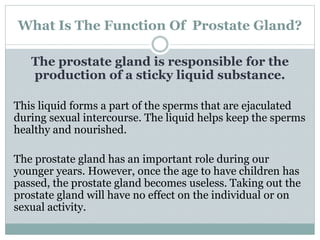 What Is The Function Of Prostate Gland?
The prostate gland is responsible for the
production of a sticky liquid substance....