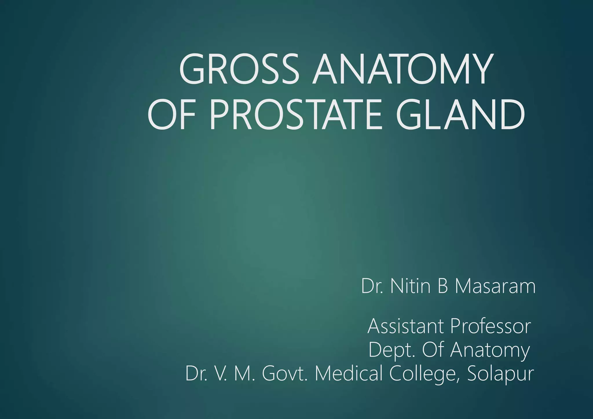 GROSS ANATOMY
OF PROSTATE GLAND
Dr. Nitin B Masaram
Assistant Professor
Dept. Of Anatomy
Dr. V. M. Govt. Medical College, Solapur
 