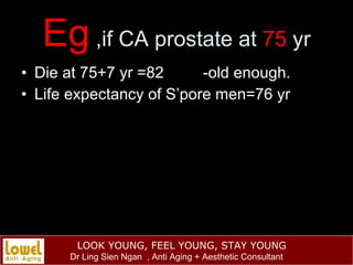 Eg  ,if CA prostate at  75  yr <ul><li>Die at 75+7 yr =82  -old enough. </li></ul><ul><li>Life expectancy of S’pore men=76...