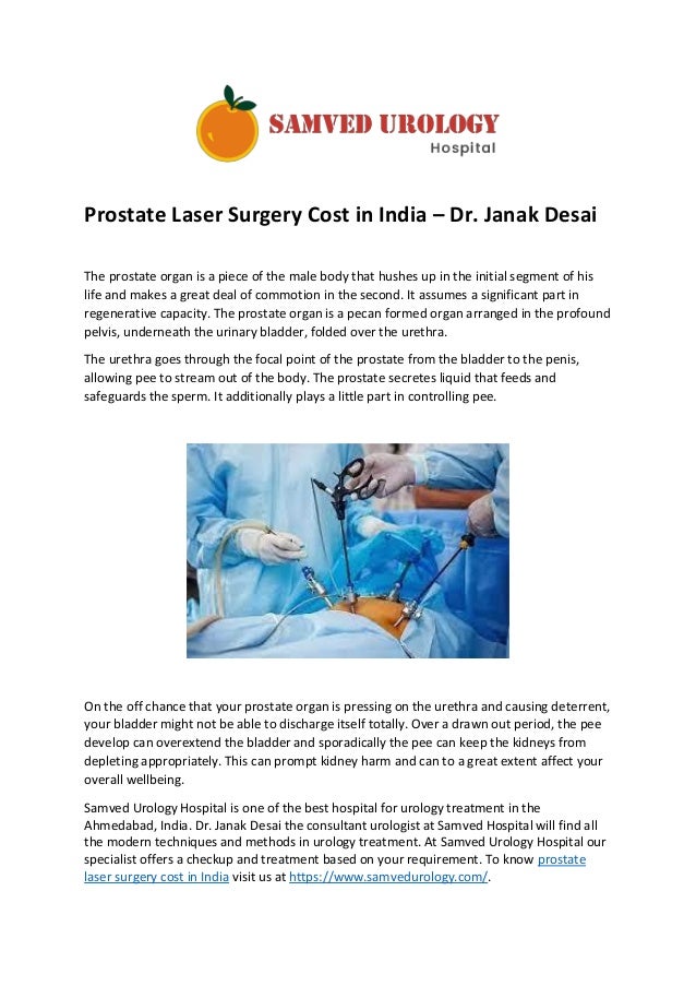 Prostate Laser Surgery Cost in India – Dr. Janak Desai
The prostate organ is a piece of the male body that hushes up in the initial segment of his
life and makes a great deal of commotion in the second. It assumes a significant part in
regenerative capacity. The prostate organ is a pecan formed organ arranged in the profound
pelvis, underneath the urinary bladder, folded over the urethra.
The urethra goes through the focal point of the prostate from the bladder to the penis,
allowing pee to stream out of the body. The prostate secretes liquid that feeds and
safeguards the sperm. It additionally plays a little part in controlling pee.
On the off chance that your prostate organ is pressing on the urethra and causing deterrent,
your bladder might not be able to discharge itself totally. Over a drawn out period, the pee
develop can overextend the bladder and sporadically the pee can keep the kidneys from
depleting appropriately. This can prompt kidney harm and can to a great extent affect your
overall wellbeing.
Samved Urology Hospital is one of the best hospital for urology treatment in the
Ahmedabad, India. Dr. Janak Desai the consultant urologist at Samved Hospital will find all
the modern techniques and methods in urology treatment. At Samved Urology Hospital our
specialist offers a checkup and treatment based on your requirement. To know prostate
laser surgery cost in India visit us at https://www.samvedurology.com/.
 