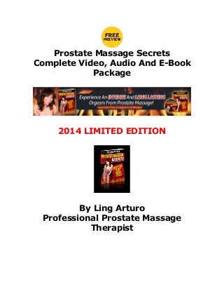 Prostate Massage Secrets
Complete Video, Audio And E-Book
Package

2014 LIMITED EDITION

By Ling Arturo
Professional Prostate Massage
Therapist

 