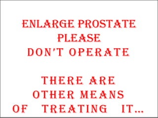 ENLARGE PROSTATE
      PLEASE
  DON’T OPERATE

   THERE ARE
  OTHER MEANS
OF TREATING IT…
 