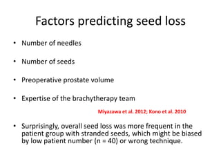 Factors predicting seed loss
• Number of needles
• Number of seeds
• Preoperative prostate volume
• Expertise of the brachytherapy team
• Surprisingly, overall seed loss was more frequent in the
patient group with stranded seeds, which might be biased
by low patient number (n = 40) or wrong technique.
Miyazawa et al. 2012; Kono et al. 2010
 