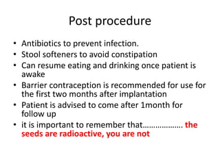 Post procedure
• Antibiotics to prevent infection.
• Stool softeners to avoid constipation
• Can resume eating and drinking once patient is
awake
• Barrier contraception is recommended for use for
the first two months after implantation
• Patient is advised to come after 1month for
follow up
• it is important to remember that………………. the
seeds are radioactive, you are not
 