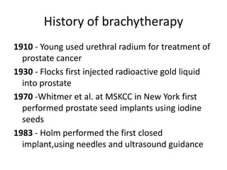 History of brachytherapy
1910 - Young used urethral radium for treatment of
prostate cancer
1930 - Flocks first injected radioactive gold liquid
into prostate
1970 -Whitmer et al. at MSKCC in New York first
performed prostate seed implants using iodine
seeds
1983 - Holm performed the first closed
implant,using needles and ultrasound guidance
 
