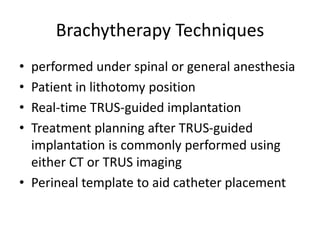 Brachytherapy Techniques
• performed under spinal or general anesthesia
• Patient in lithotomy position
• Real-time TRUS-guided implantation
• Treatment planning after TRUS-guided
implantation is commonly performed using
either CT or TRUS imaging
• Perineal template to aid catheter placement
 