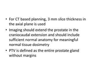 • For CT based planning, 3 mm slice thickness in
the axial plane is used
• Imaging should extend the prostate in the
craniocaudal extension and should include
sufficient normal anatomy for meaningful
normal tissue dosimetry
• PTV is defined as the entire prostate gland
without margins
 