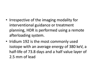 • Irrespective of the imaging modality for
interventional guidance or treatment
planning, HDR is performed using a remote
afterloading system.
• Iridium 192 is the most commonly used
isotope with an average energy of 380 keV, a
half-life of 73.8 days and a half value layer of
2.5 mm of lead
 