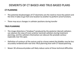 DEMERITS OF CT BASED AND TRUS BASED PLANS
CT PLANNING
• The potential disadvantages of CT dosimetry are the need to move the patient and
the time it takes to go from one location to another to perform serial functions.
• There may occur changes in catheter positions during transfer
TRUS PLANNING
• The image distortions (“shadows”) produced by the posterior (dorsal) catheters
can obscure the view of more anterior (ventral) catheters during treatment
planning, and the catheters themselves can obscure the prostate contour
especially near the apex.
• Definition of contours of the rectum and to a lesser extent the bladder may be less
accurately rendered with real time TRUS planning than with CT-based planning.
• Newer 3D ultrasound probes will likely reduce some of these technical difficulties
 
