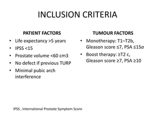 INCLUSION CRITERIA
PATIENT FACTORS
• Life expectancy >5 years
• IPSS <15
• Prostate volume <60 cm3
• No defect if previous TURP
• Minimal pubic arch
interference
TUMOUR FACTORS
• Monotherapy: T1–T2b,
Gleason score ≤7, PSA ≤15a
• Boost therapy: ≥T2 c,
Gleason score ≥7, PSA ≥10
IPSS , International Prostate Symptom Score
 