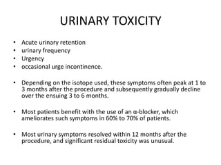 URINARY TOXICITY
• Acute urinary retention
• urinary frequency
• Urgency
• occasional urge incontinence.
• Depending on the isotope used, these symptoms often peak at 1 to
3 months after the procedure and subsequently gradually decline
over the ensuing 3 to 6 months.
• Most patients benefit with the use of an α-blocker, which
ameliorates such symptoms in 60% to 70% of patients.
• Most urinary symptoms resolved within 12 months after the
procedure, and significant residual toxicity was unusual.
 
