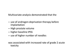 Multivariate analysis demonstrated that the
– use of androgen-deprivation therapy before
implantation
– High prostate volume
– higher baseline IPSS
– use of higher number of needles
was associated with increased rate of grade 2 acute
toxicity
 