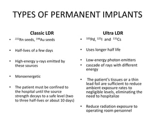 TYPES OF PERMANENT IMPLANTS
Classic LDR
• 222Rn seeds, 198Au seeds
• Half-lives of a few days
• High-energy γ-rays emitted by
these sources
• Monoenergetic
• The patient must be confined to
the hospital until the source
strength decays to a safe level (two
to three half-lives or about 10 days)
Ultra LDR
• 103Pd, 125I and 131Cs
• Uses longer half life
• Low-energy photon emitters
• cascade of rays with different
energy
• The patient’s tissues or a thin
lead foil are sufficient to reduce
ambient exposure rates to
negligible levels, eliminating the
need to hospitalize
• Reduce radiation exposure to
operating room personnel
 