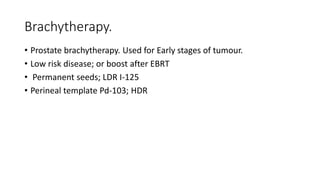 Brachytherapy.
• Prostate brachytherapy. Used for Early stages of tumour.
• Low risk disease; or boost after EBRT
• Permanent seeds; LDR I-125
• Perineal template Pd-103; HDR
 