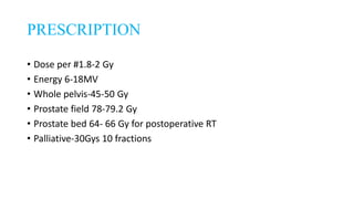 PRESCRIPTION
• Dose per #1.8-2 Gy
• Energy 6-18MV
• Whole pelvis-45-50 Gy
• Prostate field 78-79.2 Gy
• Prostate bed 64- 66 Gy for postoperative RT
• Palliative-30Gys 10 fractions
 