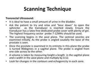 Scanning Technique
Transrectal Ultrasound:
• It is ideal to have a small amount of urine in the bladder.
• Ask the patient to try and relax and "bear down" to open the
sphincter as the transducer is inserted slowly. Ensure the
transducer has a latex free dedicated probe cover with plenty of gel.
The highest frequency sector probe 7-12MHz should be used.
• The scanning begins in the axial plane. The seminal vesicles are
examined initially. As the probe is angled caudally the base of the
prostate is seen.
• Once the prostate is examined in its entirety in this plane the probe
is turned 90degrees in a sagittal plane. The probe is angled from
one side across to the other.
• A volume is taken by measuring height x length in the sagittal plane
and x width in the axial plane and multiply by 0.52.
• Look for changes in the contours and echogenicity in each zone.
 
