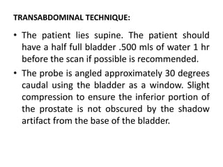 TRANSABDOMINAL TECHNIQUE:
• The patient lies supine. The patient should
have a half full bladder .500 mls of water 1 hr
before the scan if possible is recommended.
• The probe is angled approximately 30 degrees
caudal using the bladder as a window. Slight
compression to ensure the inferior portion of
the prostate is not obscured by the shadow
artifact from the base of the bladder.
 