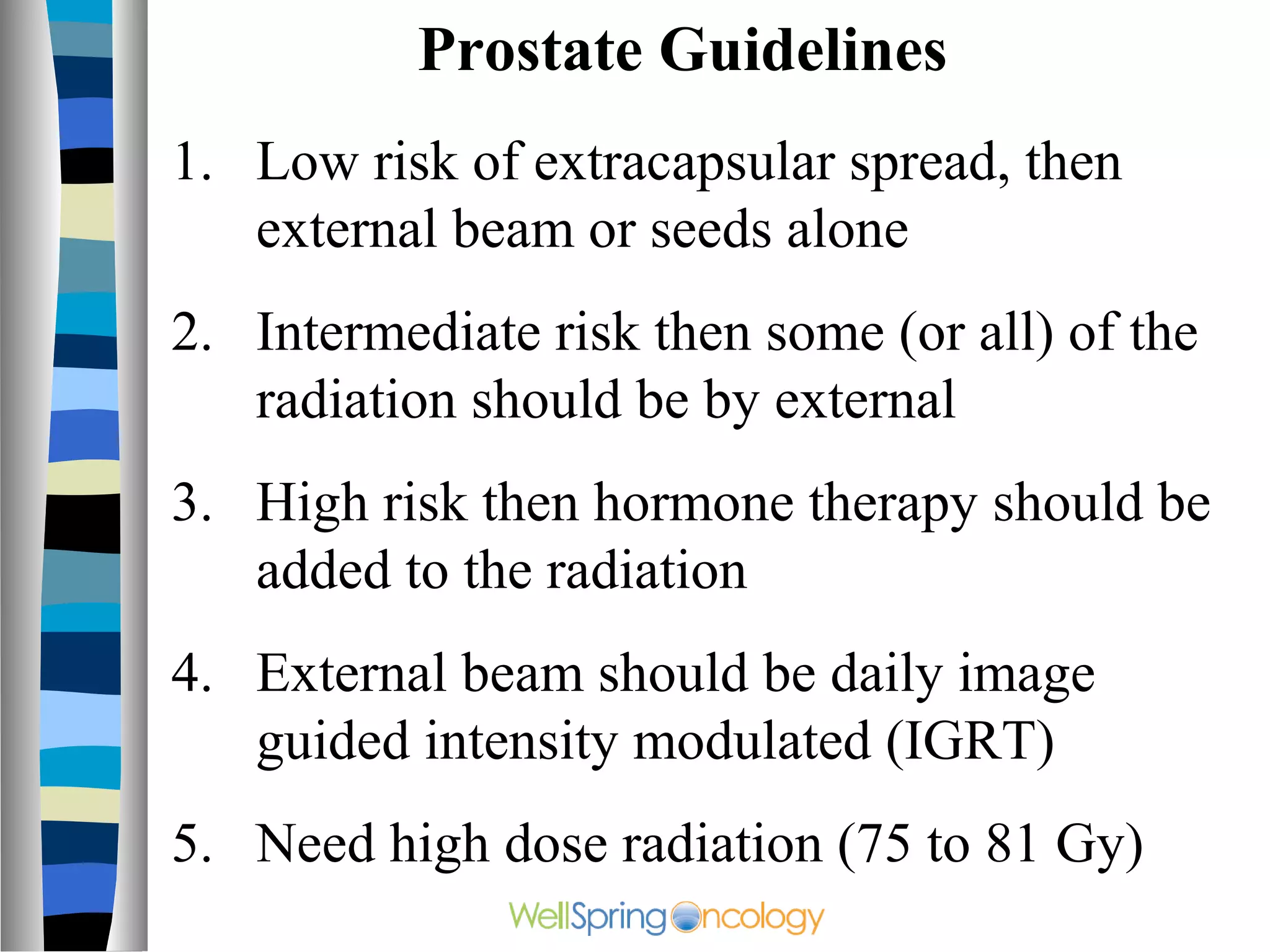 Prostate Guidelines
1. Low risk of extracapsular spread, then
   external beam or seeds alone
2. Intermediate risk then some (or all) of the
   radiation should be by external
3. High risk then hormone therapy should be
   added to the radiation
4. External beam should be daily image
   guided intensity modulated (IGRT)
5. Need high dose radiation (75 to 81 Gy)
 