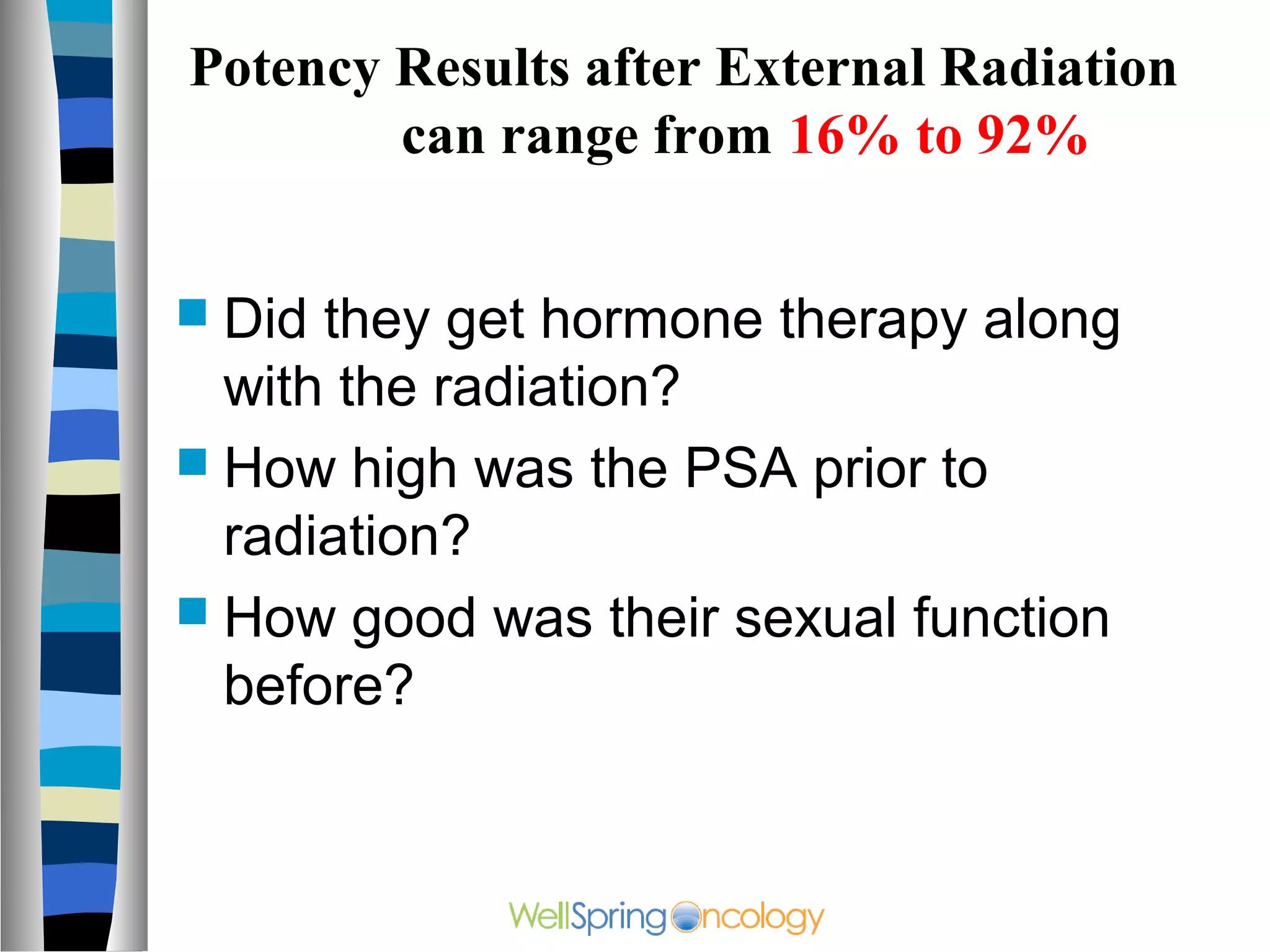 Potency Results after External Radiation
        can range from 16% to 92%


 Did they get hormone therapy along
  with the radiation?
 How high was the PSA prior to
  radiation?
 How good was their sexual function
  before?
 