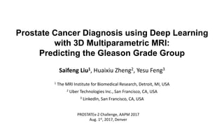 Prostate Cancer Diagnosis using Deep Learning
with 3D Multiparametric MRI:
Predicting the Gleason Grade Group
Saifeng Liu1, Huaixiu Zheng2, Yesu Feng3
1 The MRI Institute for Biomedical Research, Detroit, MI, USA
2 Uber Technologies Inc., San Francisco, CA, USA
3 LinkedIn, San Francisco, CA, USA
PROSTATEx-2 Challenge, AAPM 2017
Aug. 1st, 2017, Denver
 