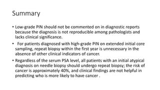 Summary
• Low-grade PIN should not be commented on in diagnostic reports
because the diagnosis is not reproducible among pathologists and
lacks clinical significance.
• For patients diagnosed with high-grade PIN on extended initial core
sampling, repeat biopsy within the first year is unnecessary in the
absence of other clinical indicators of cancer.
• Regardless of the serum PSA level, all patients with an initial atypical
diagnosis on needle biopsy should undergo repeat biopsy; the risk of
cancer is approximately 40%, and clinical findings are not helpful in
predicting who is more likely to have cancer .
 