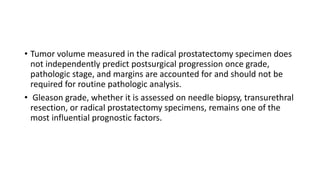 • Tumor volume measured in the radical prostatectomy specimen does
not independently predict postsurgical progression once grade,
pathologic stage, and margins are accounted for and should not be
required for routine pathologic analysis.
• Gleason grade, whether it is assessed on needle biopsy, transurethral
resection, or radical prostatectomy specimens, remains one of the
most influential prognostic factors.
 
